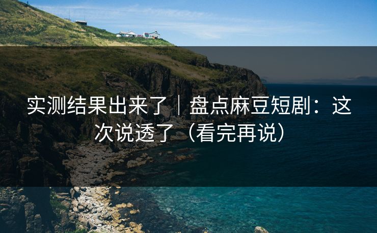 实测结果出来了｜盘点麻豆短剧：这次说透了（看完再说）