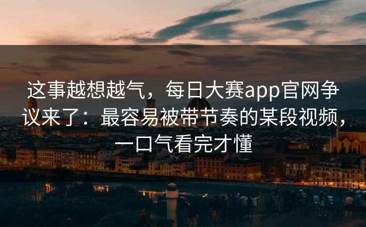 这事越想越气，每日大赛app官网争议来了：最容易被带节奏的某段视频，一口气看完才懂
