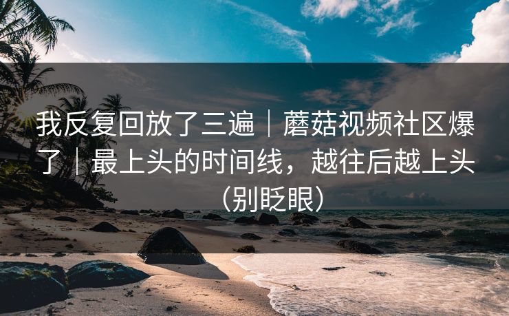 我反复回放了三遍｜蘑菇视频社区爆了｜最上头的时间线，越往后越上头（别眨眼）
