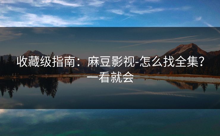 收藏级指南：麻豆影视-怎么找全集？一看就会