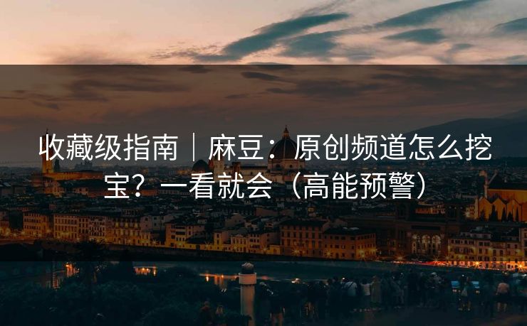 收藏级指南｜麻豆：原创频道怎么挖宝？一看就会（高能预警）