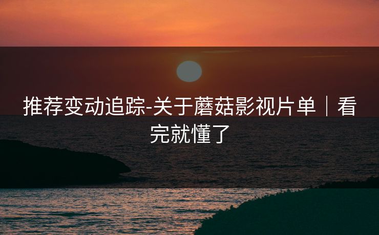 推荐变动追踪-关于蘑菇影视片单｜看完就懂了