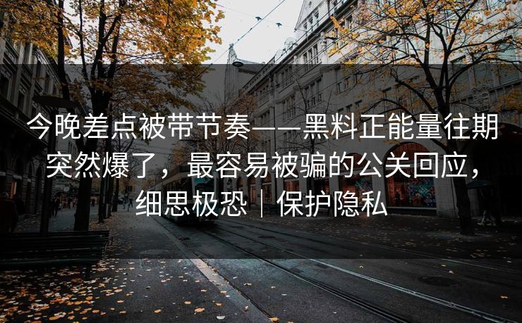 今晚差点被带节奏——黑料正能量往期突然爆了，最容易被骗的公关回应，细思极恐｜保护隐私