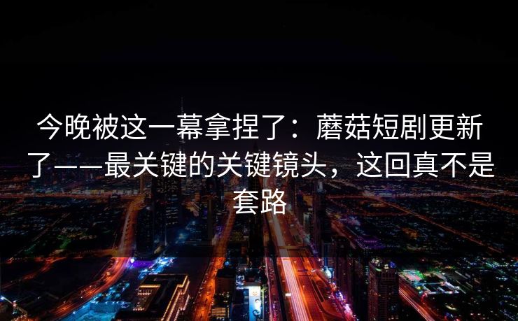 今晚被这一幕拿捏了：蘑菇短剧更新了——最关键的关键镜头，这回真不是套路