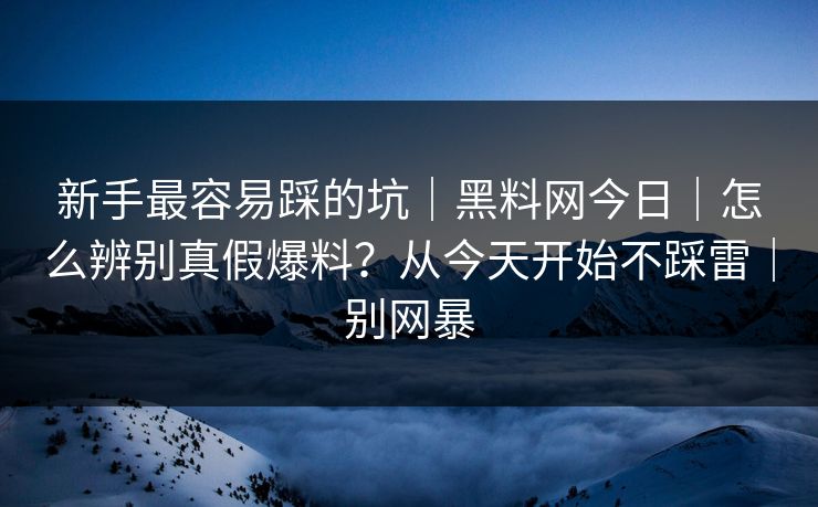 新手最容易踩的坑｜黑料网今日｜怎么辨别真假爆料？从今天开始不踩雷｜别网暴