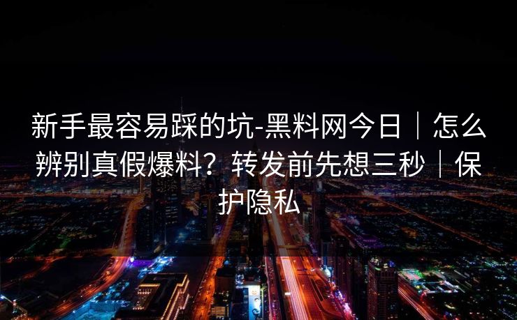 新手最容易踩的坑-黑料网今日｜怎么辨别真假爆料？转发前先想三秒｜保护隐私