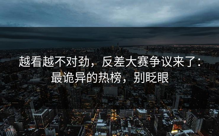越看越不对劲，反差大赛争议来了：最诡异的热榜，别眨眼