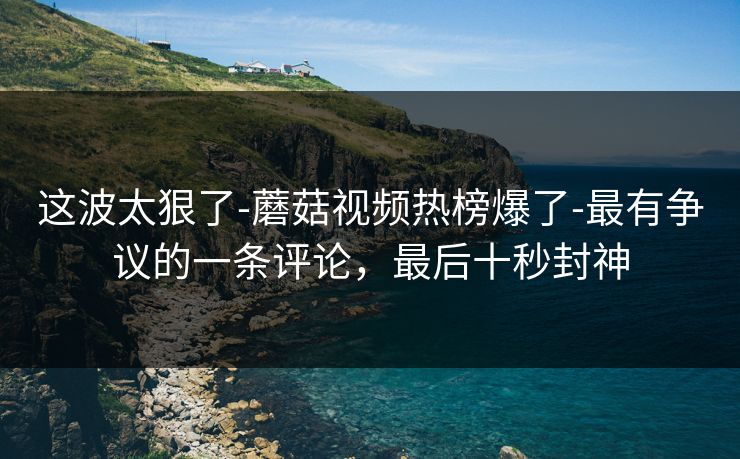 这波太狠了-蘑菇视频热榜爆了-最有争议的一条评论，最后十秒封神
