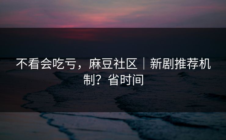 不看会吃亏，麻豆社区｜新剧推荐机制？省时间