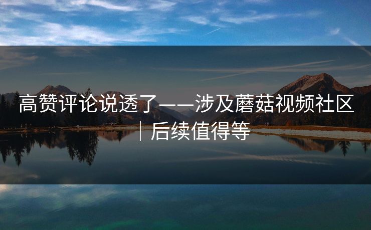高赞评论说透了——涉及蘑菇视频社区｜后续值得等