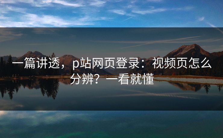 一篇讲透，p站网页登录：视频页怎么分辨？一看就懂