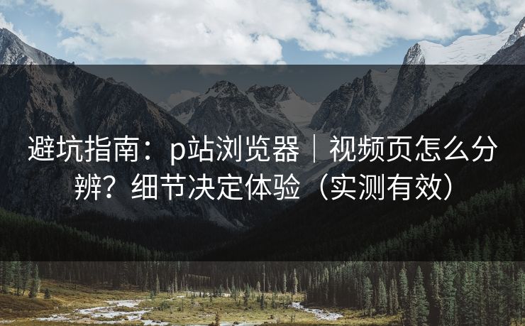 避坑指南：p站浏览器｜视频页怎么分辨？细节决定体验（实测有效）