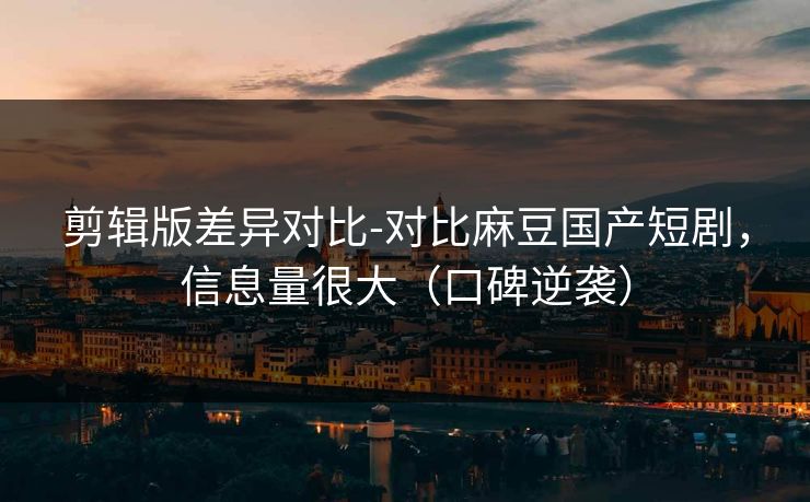 剪辑版差异对比-对比麻豆国产短剧，信息量很大（口碑逆袭）
