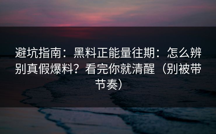 避坑指南：黑料正能量往期：怎么辨别真假爆料？看完你就清醒（别被带节奏）