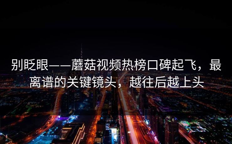 别眨眼——蘑菇视频热榜口碑起飞，最离谱的关键镜头，越往后越上头
