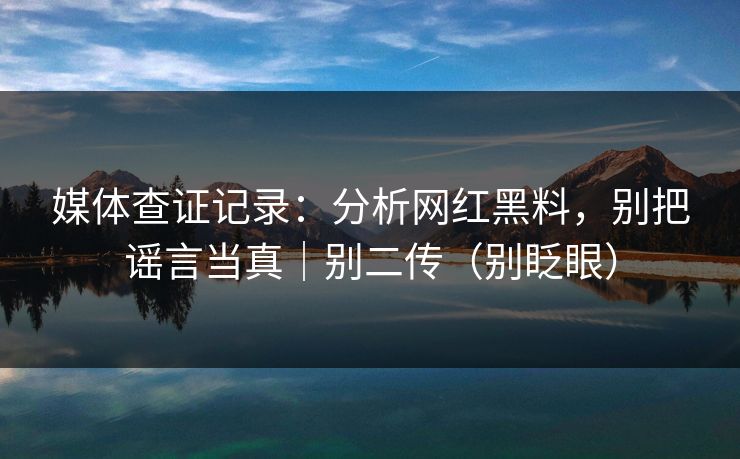 媒体查证记录：分析网红黑料，别把谣言当真｜别二传（别眨眼）
