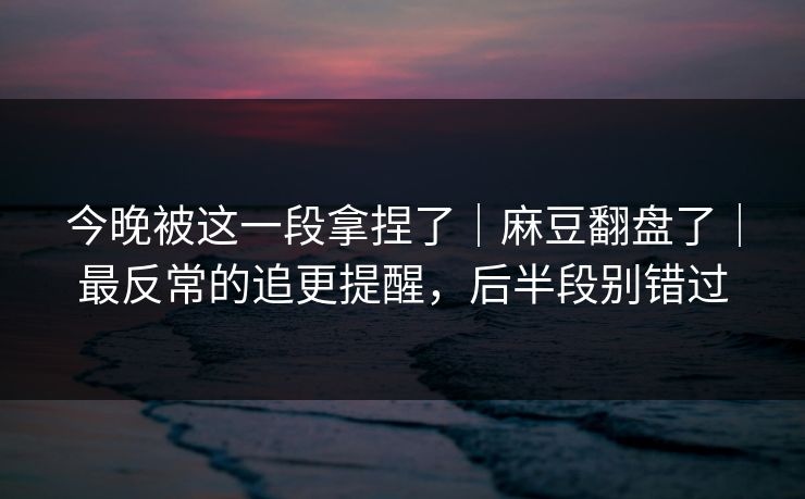 今晚被这一段拿捏了｜麻豆翻盘了｜最反常的追更提醒，后半段别错过