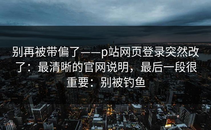 别再被带偏了——p站网页登录突然改了：最清晰的官网说明，最后一段很重要：别被钓鱼