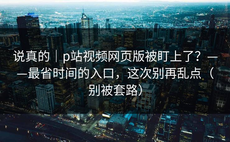 说真的｜p站视频网页版被盯上了？——最省时间的入口，这次别再乱点（别被套路）