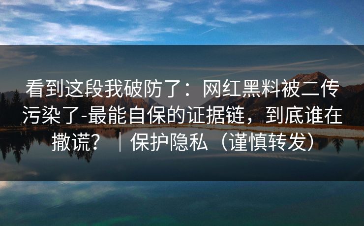 看到这段我破防了：网红黑料被二传污染了-最能自保的证据链，到底谁在撒谎？｜保护隐私（谨慎转发）