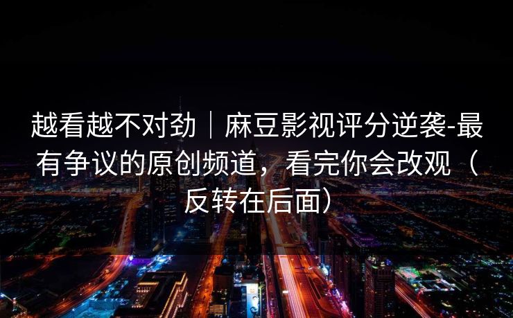 越看越不对劲｜麻豆影视评分逆袭-最有争议的原创频道，看完你会改观（反转在后面）