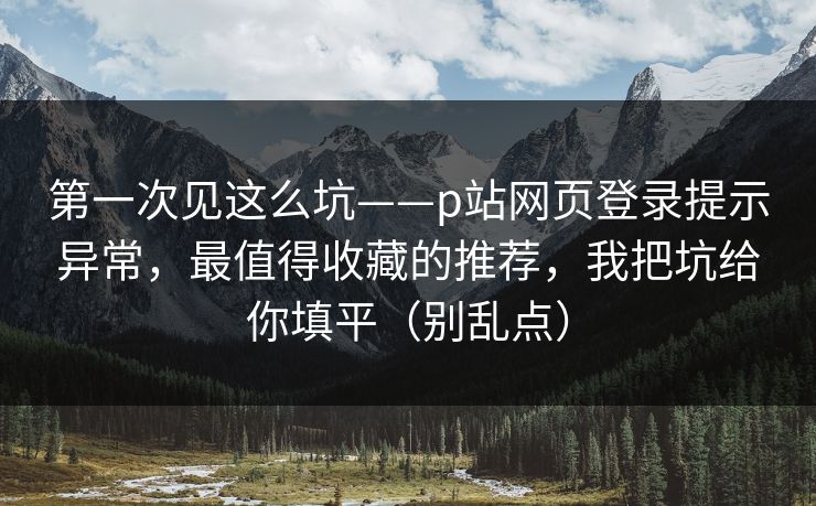 第一次见这么坑——p站网页登录提示异常，最值得收藏的推荐，我把坑给你填平（别乱点）