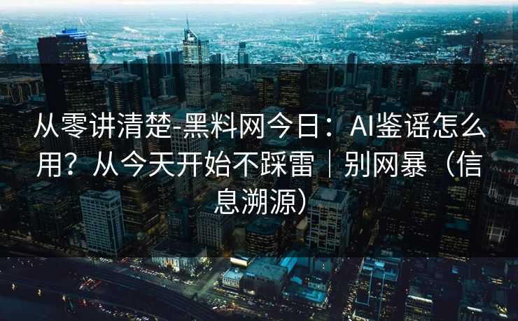 从零讲清楚-黑料网今日：AI鉴谣怎么用？从今天开始不踩雷｜别网暴（信息溯源）