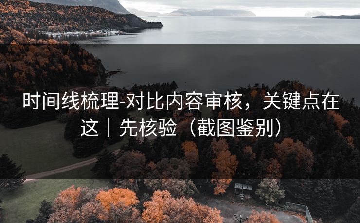 时间线梳理-对比内容审核，关键点在这｜先核验（截图鉴别）