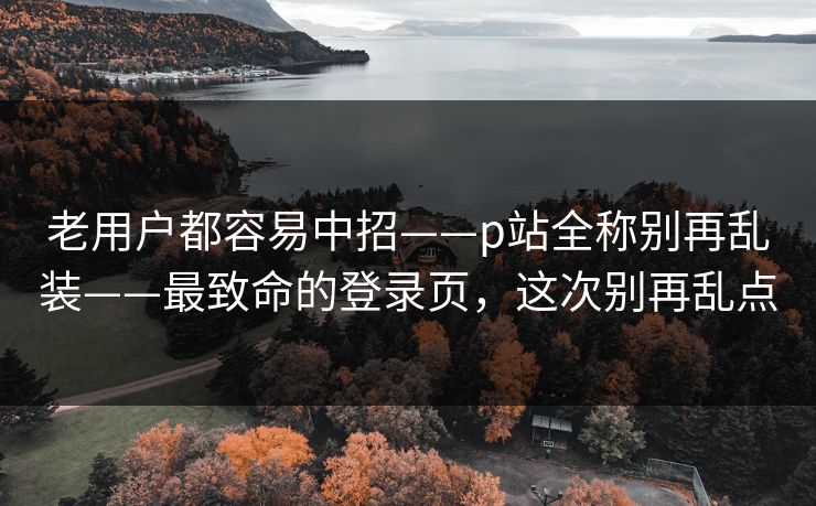 老用户都容易中招——p站全称别再乱装——最致命的登录页，这次别再乱点