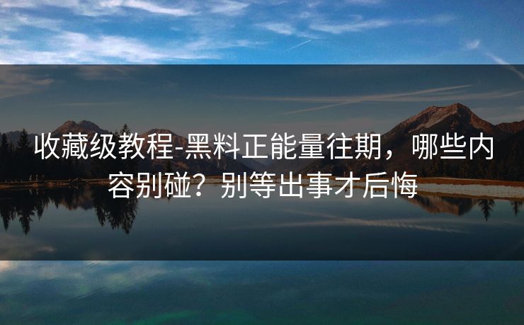 收藏级教程-黑料正能量往期，哪些内容别碰？别等出事才后悔