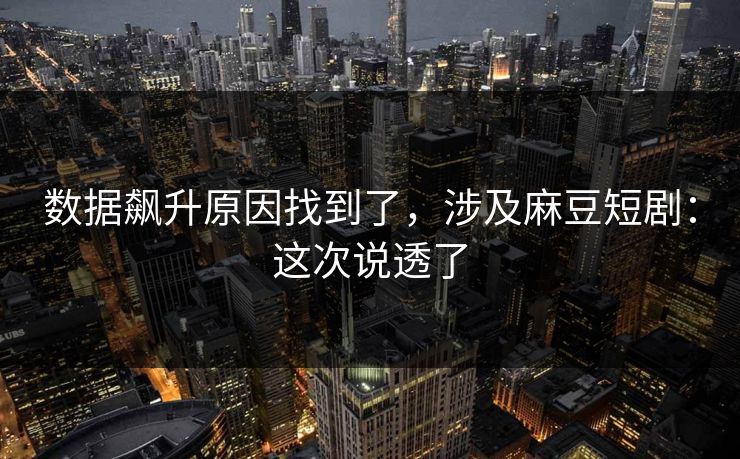 数据飙升原因找到了，涉及麻豆短剧：这次说透了