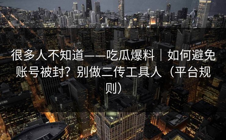 很多人不知道——吃瓜爆料｜如何避免账号被封？别做二传工具人（平台规则）