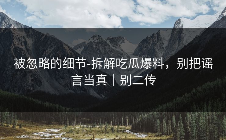 被忽略的细节-拆解吃瓜爆料，别把谣言当真｜别二传