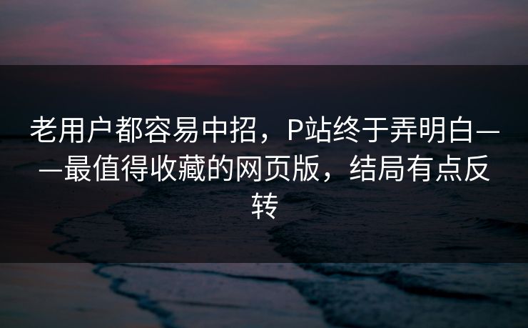 老用户都容易中招，P站终于弄明白——最值得收藏的网页版，结局有点反转
