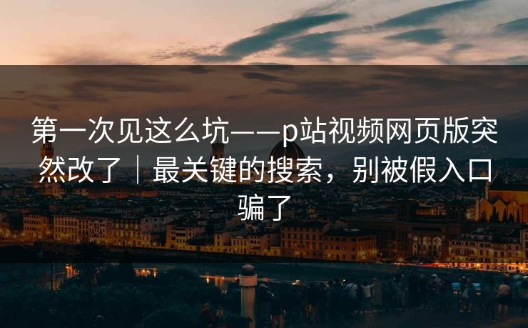 第一次见这么坑——p站视频网页版突然改了｜最关键的搜索，别被假入口骗了
