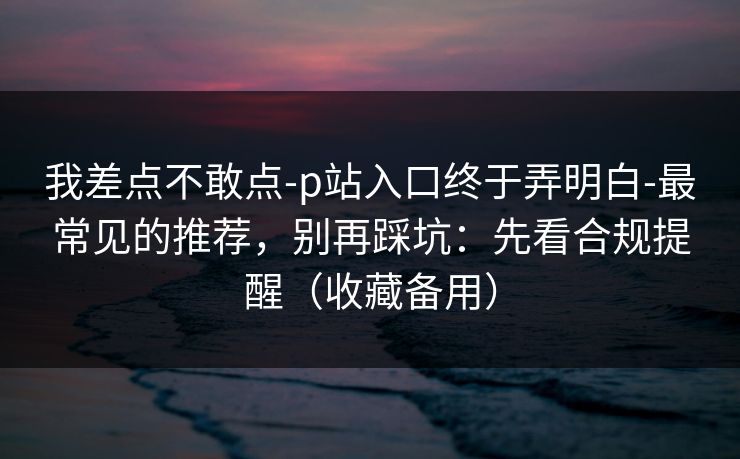 我差点不敢点-p站入口终于弄明白-最常见的推荐，别再踩坑：先看合规提醒（收藏备用）