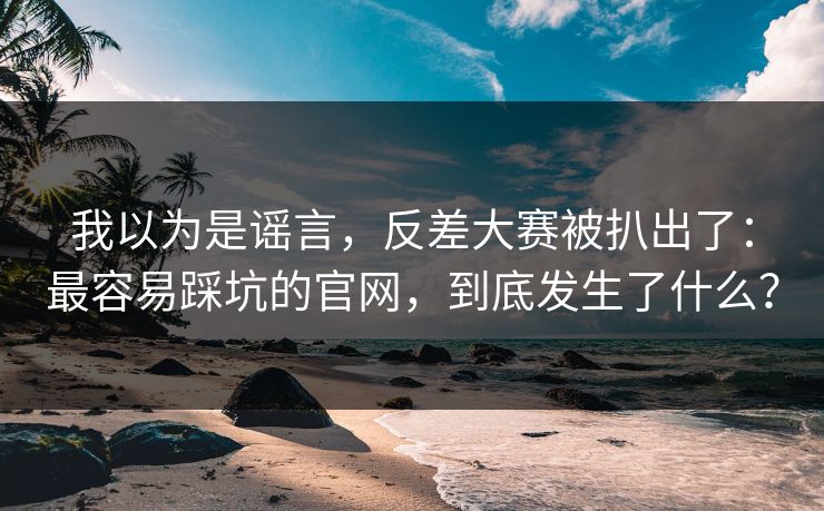 我以为是谣言，反差大赛被扒出了：最容易踩坑的官网，到底发生了什么？