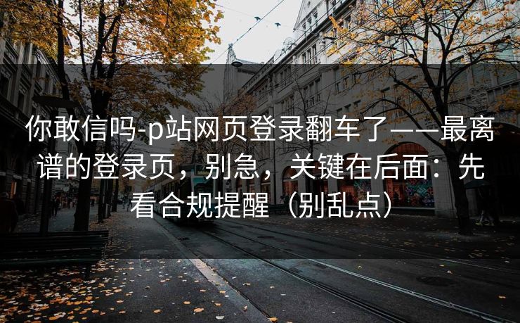 你敢信吗-p站网页登录翻车了——最离谱的登录页,别急,关键在后面:先看合规提醒(别乱点) 你敢信吗-p站网页登录翻车了——最离谱的登录页,别急,关键在后面:先看合规提醒(别乱点)