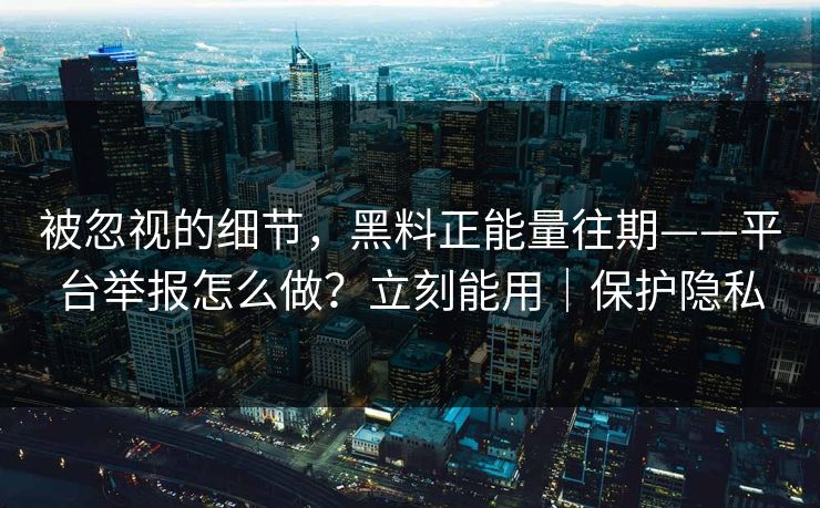 被忽视的细节，黑料正能量往期——平台举报怎么做？立刻能用｜保护隐私