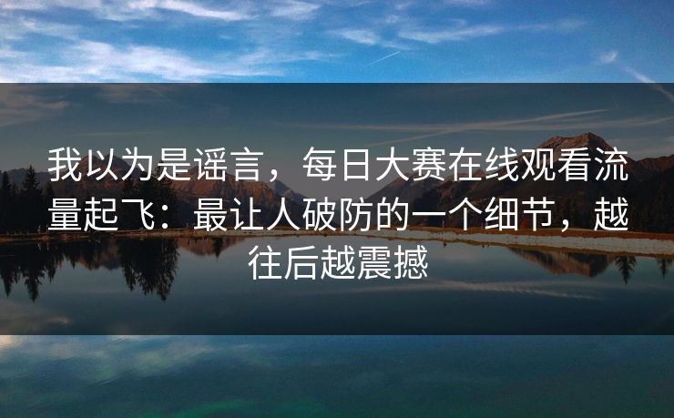 我以为是谣言，每日大赛在线观看流量起飞：最让人破防的一个细节，越往后越震撼