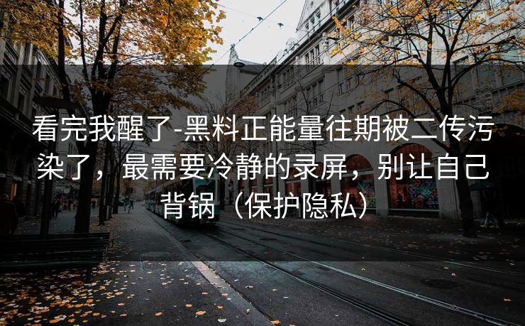 看完我醒了-黑料正能量往期被二传污染了，最需要冷静的录屏，别让自己背锅（保护隐私）