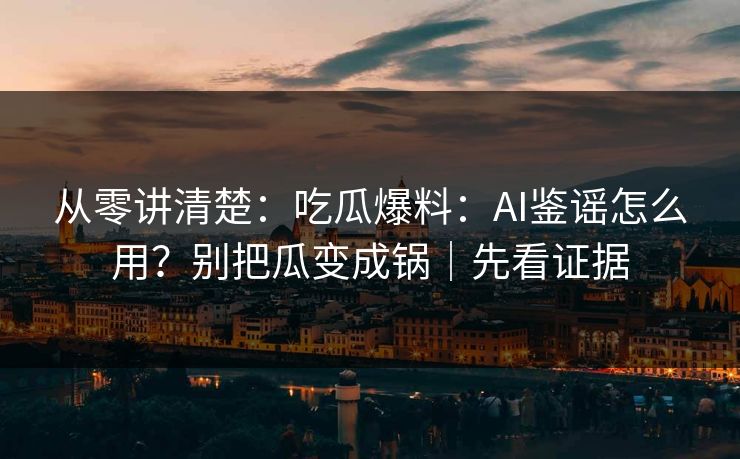 从零讲清楚：吃瓜爆料：AI鉴谣怎么用？别把瓜变成锅｜先看证据