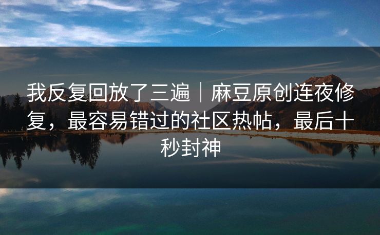 我反复回放了三遍｜麻豆原创连夜修复，最容易错过的社区热帖，最后十秒封神