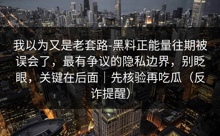 我以为又是老套路-黑料正能量往期被误会了，最有争议的隐私边界，别眨眼，关键在后面｜先核验再吃瓜（反诈提醒）