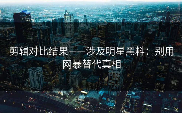 剪辑对比结果——涉及明星黑料：别用网暴替代真相