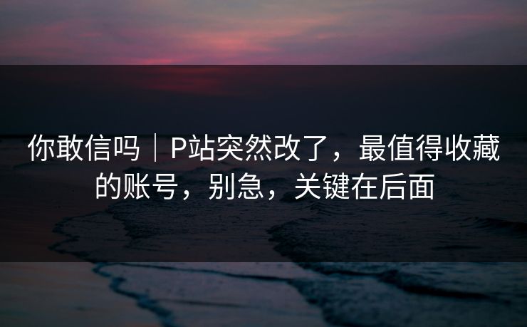 你敢信吗｜P站突然改了，最值得收藏的账号，别急，关键在后面