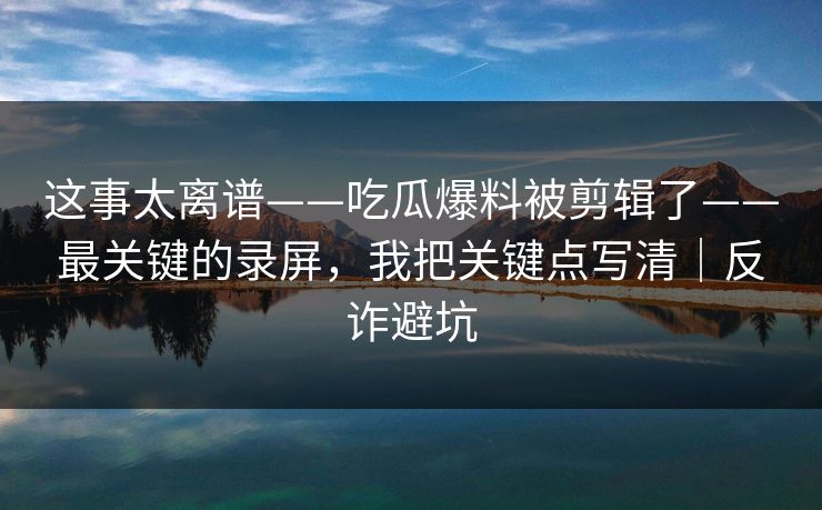 这事太离谱——吃瓜爆料被剪辑了——最关键的录屏，我把关键点写清｜反诈避坑