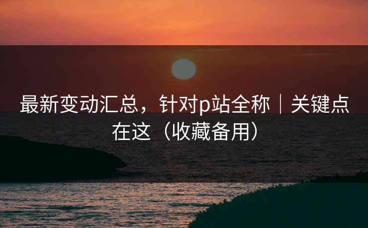 最新变动汇总,针对p站全称|关键点在这(收藏备用) 最新变动汇总,针对p站全称|关键点在这(收藏备用)
