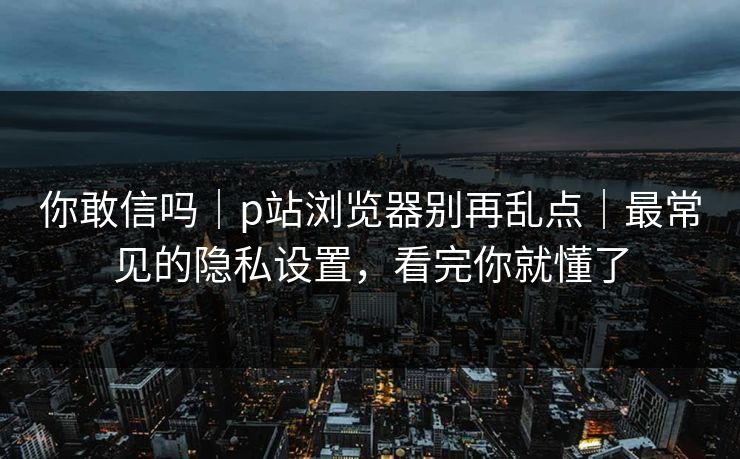 你敢信吗|p站浏览器别再乱点|最常见的隐私设置,看完你就懂了 你敢信吗|p站浏览器别再乱点|最常见的隐私设置,看完你就懂了