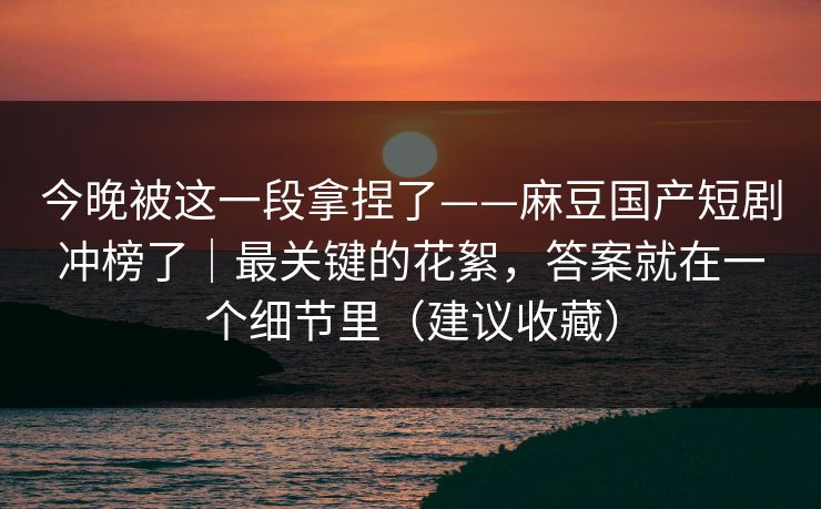 今晚被这一段拿捏了——麻豆国产短剧冲榜了｜最关键的花絮，答案就在一个细节里（建议收藏）